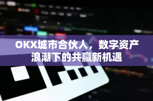 OKX城市合伙人，数字资产浪潮下的共赢新机遇