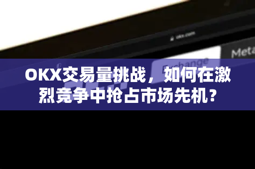 OKX交易量挑战，如何在激烈竞争中抢占市场先机？