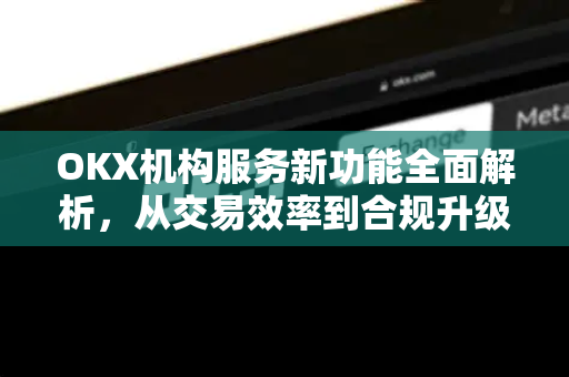 OKX机构服务新功能全面解析，从交易效率到合规升级的革新路径-第1张图片-欧易 - OKX官网下载 | 全球智能投资加密货币交易所