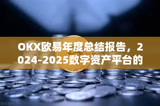 OKX欧易年度总结报告，2024-2025数字资产平台的蜕变与未来展望