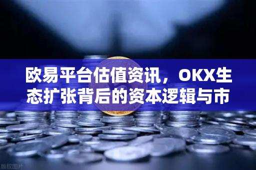 欧易平台估值资讯，OKX生态扩张背后的资本逻辑与市场前景-第1张图片-欧易 - OKX官网下载 | 全球智能投资加密货币交易所