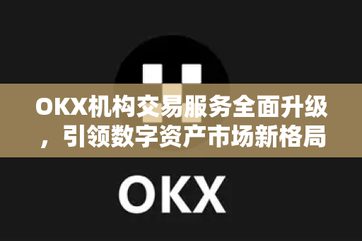 OKX机构交易服务全面升级，引领数字资产市场新格局