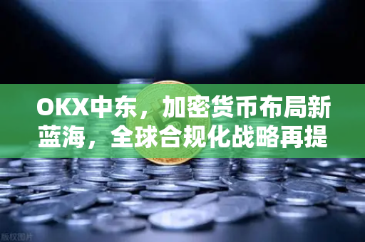 OKX中东，加密货币布局新蓝海，全球合规化战略再提速