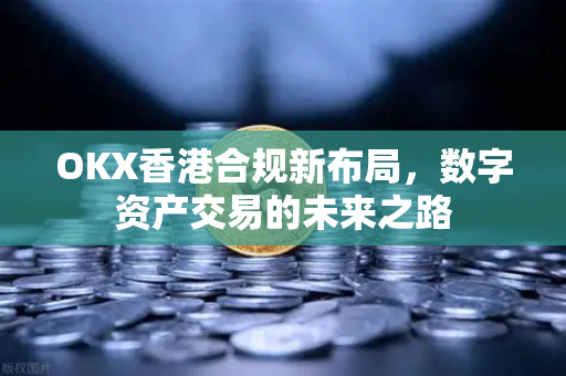 OKX香港合规新布局，数字资产交易的未来之路-第1张图片-欧易 - OKX官网下载 | 全球智能投资加密货币交易所