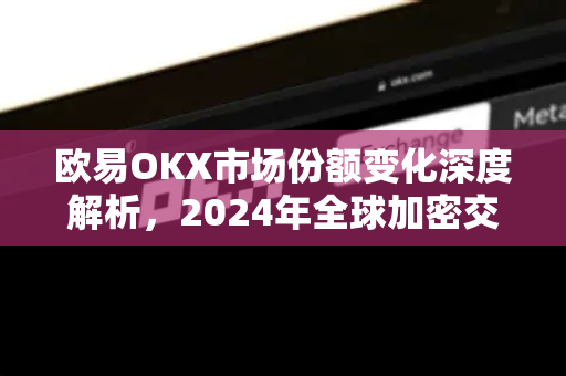 欧易OKX市场份额变化深度解析，2024年全球加密交易格局的新变量