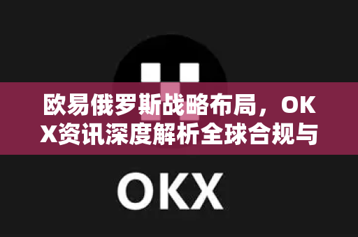 欧易俄罗斯战略布局，OKX资讯深度解析全球合规与市场拓展