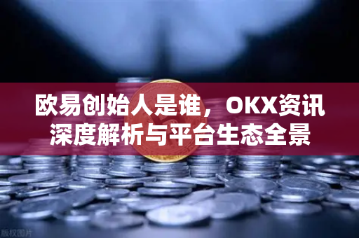 欧易创始人是谁，OKX资讯深度解析与平台生态全景
